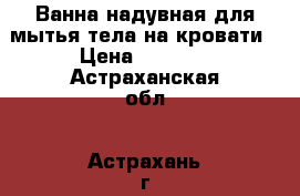 Ванна надувная для мытья тела на кровати › Цена ­ 7 690 - Астраханская обл., Астрахань г. Медицина, красота и здоровье » Аппараты и тренажеры   . Астраханская обл.,Астрахань г.